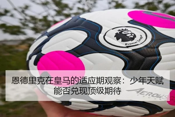 恩德里克在皇马的适应期观察：少年天赋能否兑现顶级期待