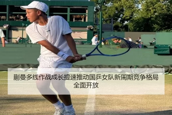 蒯曼多线作战成长提速推动国乒女队新周期竞争格局全面开放