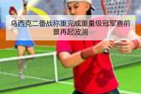 乌西克二番战称重完成重量级冠军赛前景再起波澜